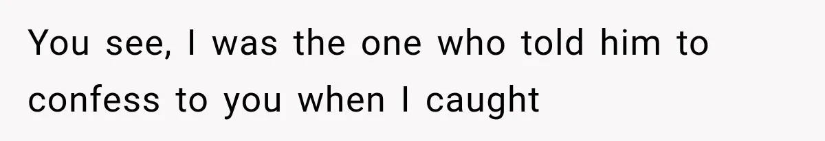 You see, I was the one who told him to confess to you when I caught