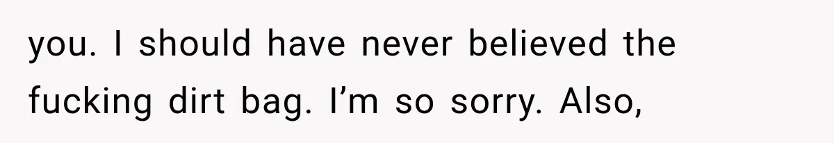 you. I should have never believed the fucking dirt bag. I’m so sorry. Also,