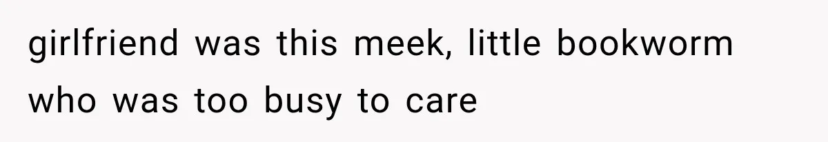 girlfriend was this meek, little bookworm who was too busy to care