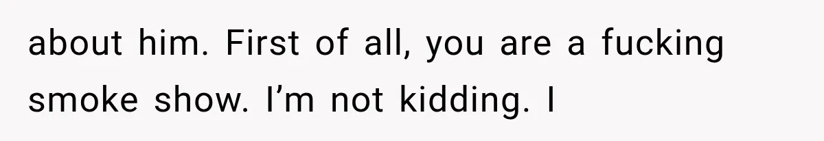 about him. First of all, you are a fucking smoke show. I’m not kidding. I