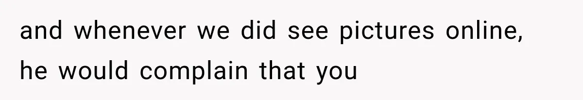 and whenever we did see pictures online, he would complain that you