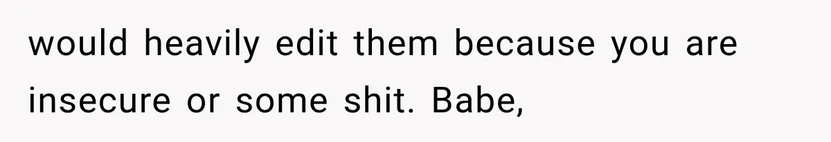 would heavily edit them because you are insecure or some shit. Babe,
