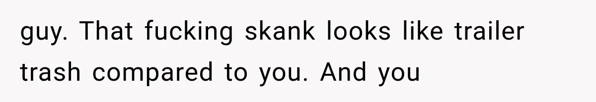 guy. That fucking skank looks like trailer trash compared to you. And you