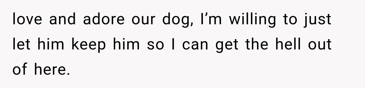 love and adore our dog, I’m willing to just let him keep him so I can get the hell out of here.