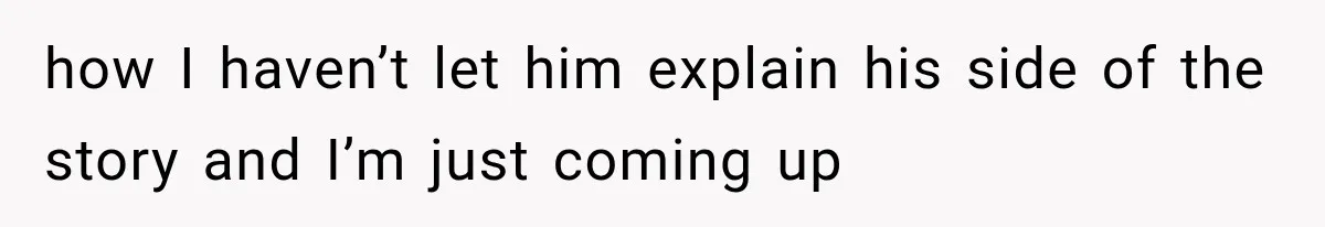 how I haven’t let him explain his side of the story and I’m just coming up