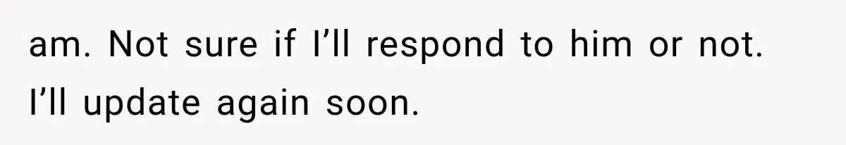 am. Not sure if I’ll respond to him or not. I’ll update again soon.