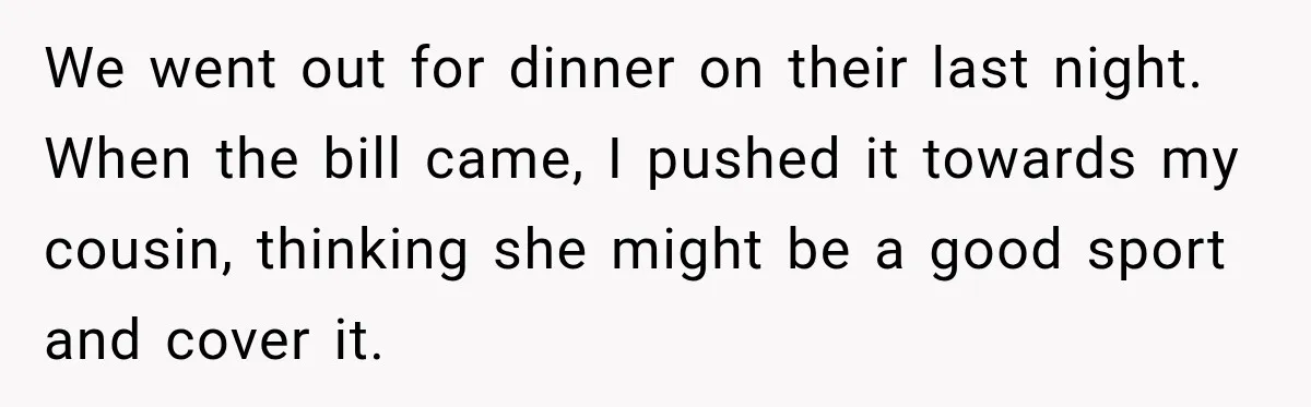 We went out for dinner on their last night. When the bill came, I pushed it towards my cousin, thinking she might be a good sport and cover it.