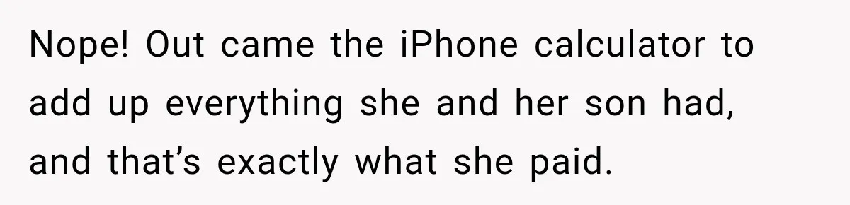 Nope! Out came the iPhone calculator to add up everything she and her son had, and that’s exactly what she paid.