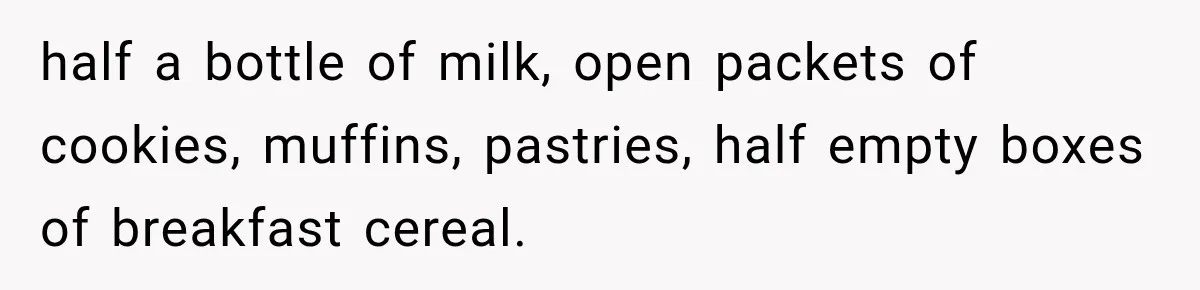 half a bottle of milk, open packets of cookies, muffins, pastries, half empty boxes of breakfast cereal.