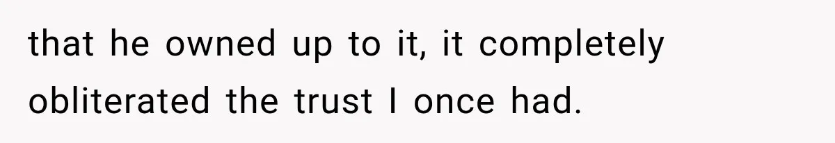 that he owned up to it, it completely obliterated the trust I once had.