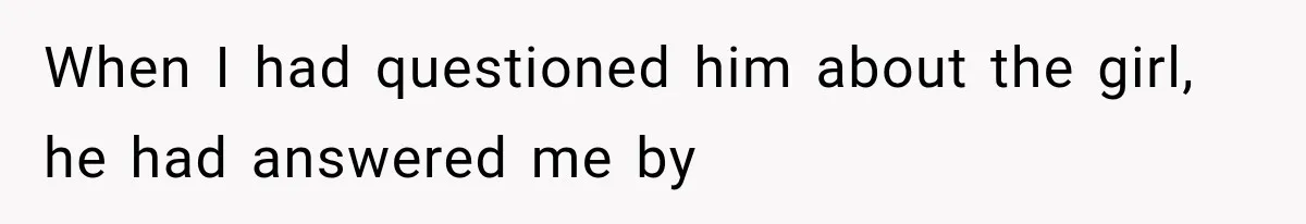 When I had questioned him about the girl, he had answered me by