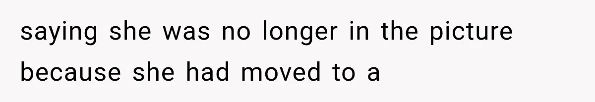 saying she was no longer in the picture because she had moved to a