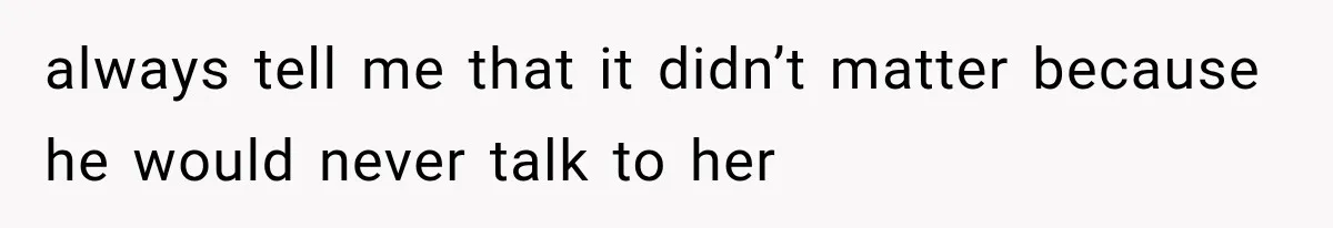 always tell me that it didn’t matter because he would never talk to her