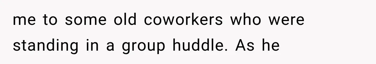 me to some old coworkers who were standing in a group huddle. As he