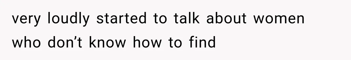 very loudly started to talk about women who don’t know how to find