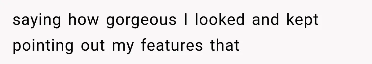 saying how gorgeous I looked and kept pointing out my features that