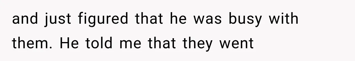 and just figured that he was busy with them. He told me that they went