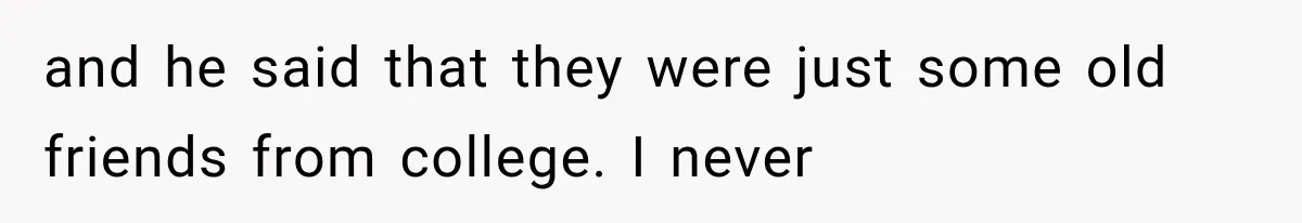 and he said that they were just some old friends from college. I never