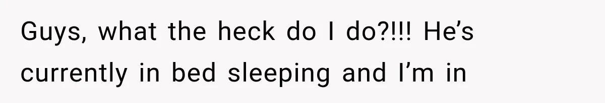 Guys, what the heck do I do?!!! He’s currently in bed sleeping and I’m in