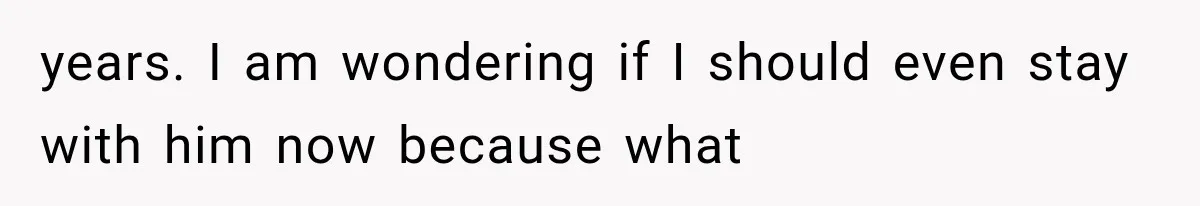 years. I am wondering if I should even stay with him now because what