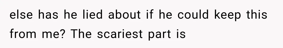 else has he lied about if he could keep this from me? The scariest part is