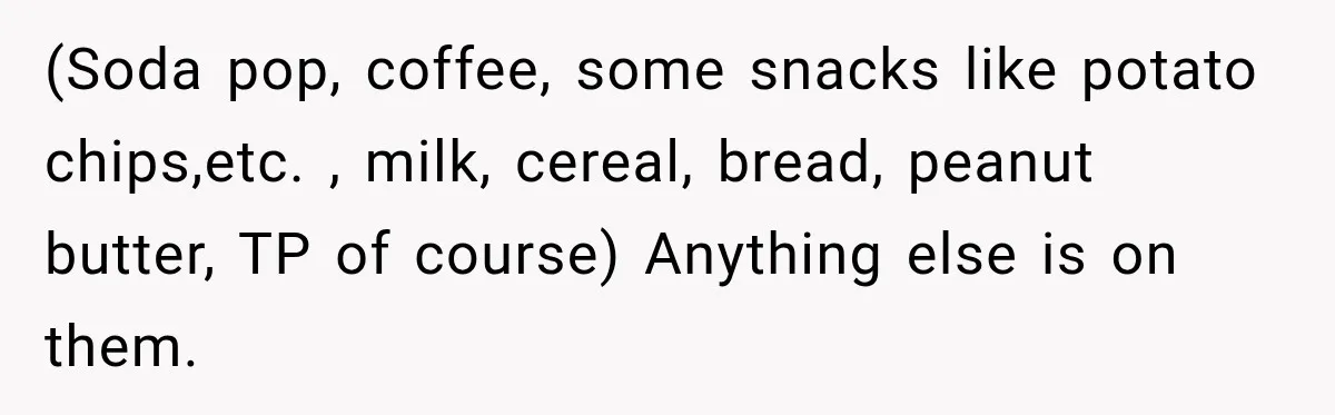 (Soda pop, coffee, some snacks like potato chips,etc. , milk, cereal, bread, peanut butter, TP of course) Anything else is on them.