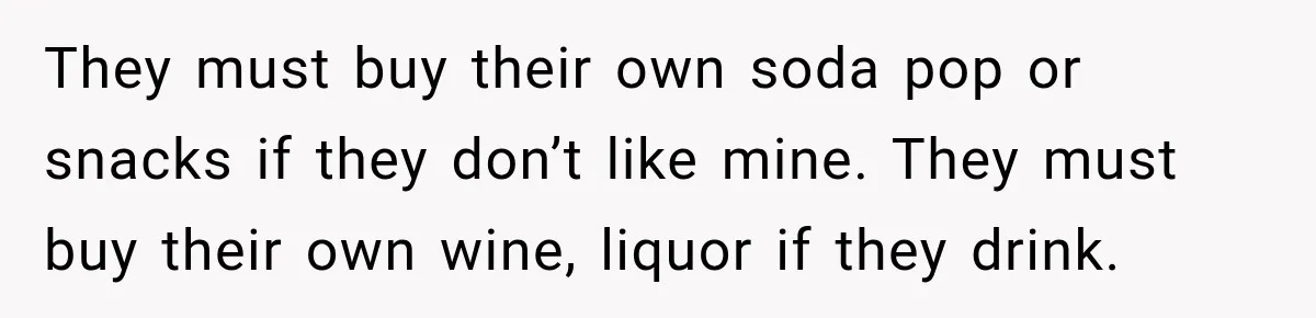 They must buy their own soda pop or snacks if they don’t like mine. They must buy their own wine, liquor if they drink.