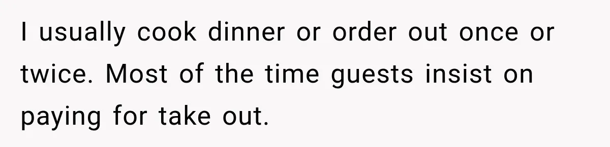 I usually cook dinner or order out once or twice. Most of the time guests insist on paying for take out.