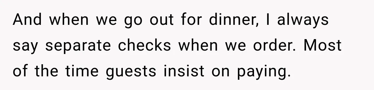 And when we go out for dinner, I always say separate checks when we order. Most of the time guests insist on paying.