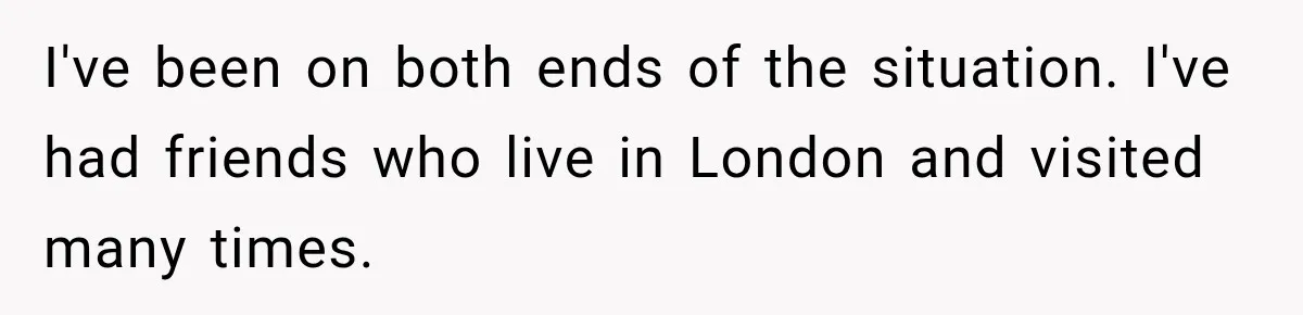 I've been on both ends of the situation. I've had friends who live in London and visited many times.