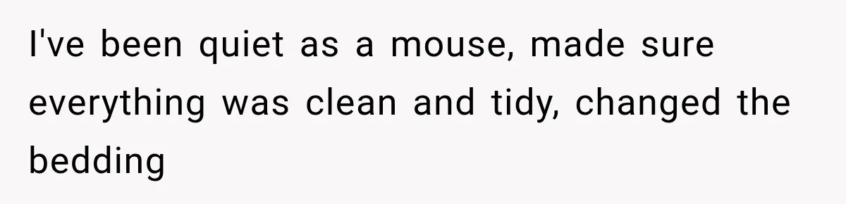 I've been quiet as a mouse, made sure everything was clean and tidy, changed the bedding
