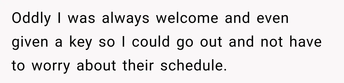 Oddly I was always welcome and even given a key so I could go out and not have to worry about their schedule.