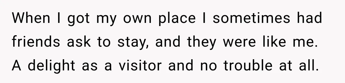 When I got my own place I sometimes had friends ask to stay, and they were like me. A delight as a visitor and no trouble at all.