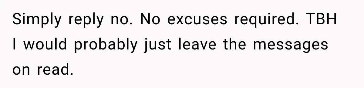 Simply reply no. No excuses required. TBH I would probably just leave the messages on read.