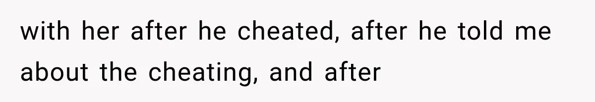 with her after he cheated, after he told me about the cheating, and after
