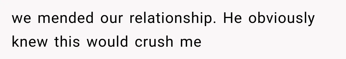 we mended our relationship. He obviously knew this would crush me