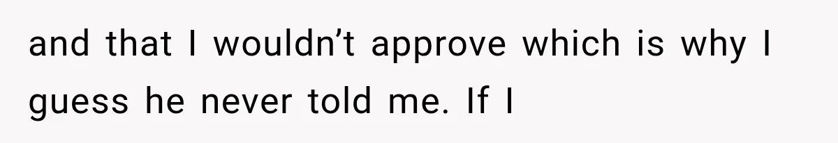 and that I wouldn’t approve which is why I guess he never told me. If I