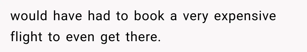 would have had to book a very expensive flight to even get there.