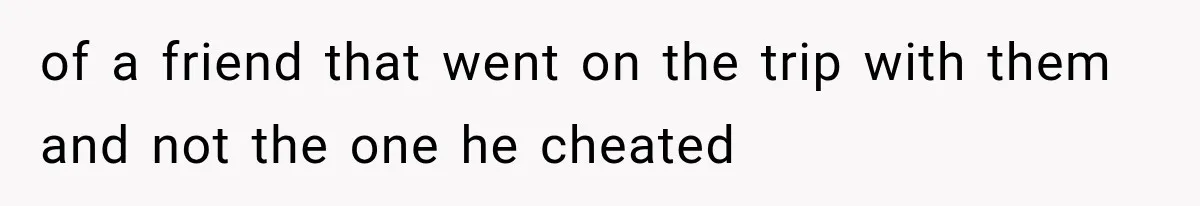 of a friend that went on the trip with them and not the one he cheated