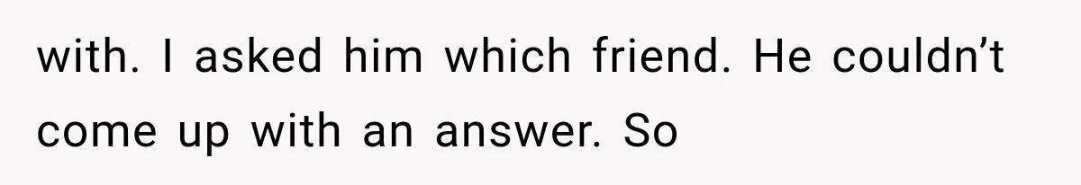 with. I asked him which friend. He couldn’t come up with an answer. So