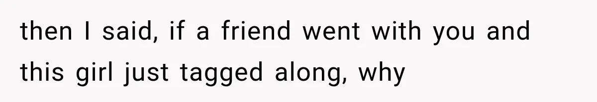 then I said, if a friend went with you and this girl just tagged along, why