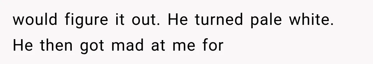 would figure it out. He turned pale white. He then got mad at me for
