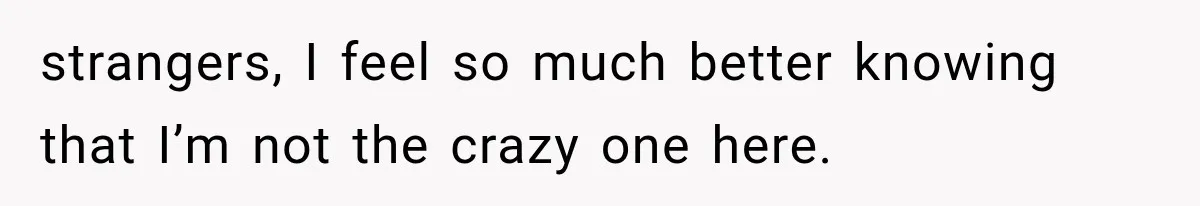 strangers, I feel so much better knowing that I’m not the crazy one here.
