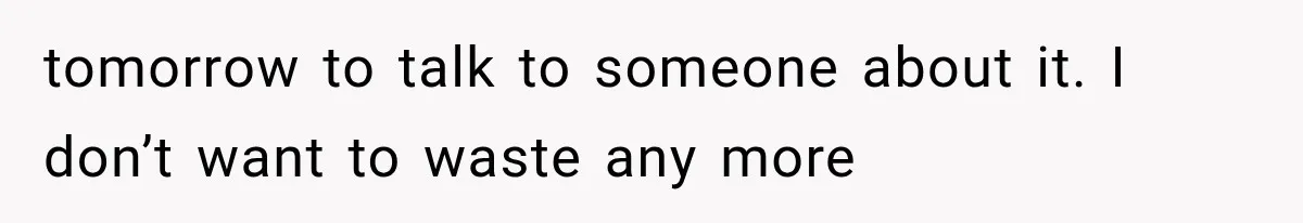 tomorrow to talk to someone about it. I don’t want to waste any more