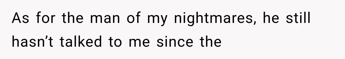 As for the man of my nightmares, he still hasn’t talked to me since the