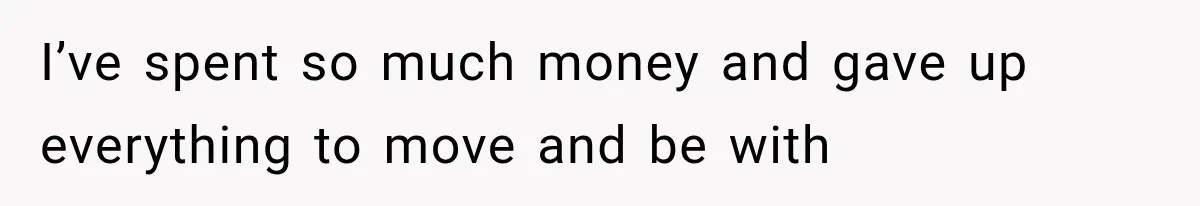 I’ve spent so much money and gave up everything to move and be with