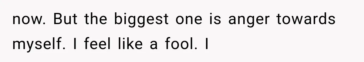 now. But the biggest one is anger towards myself. I feel like a fool. I