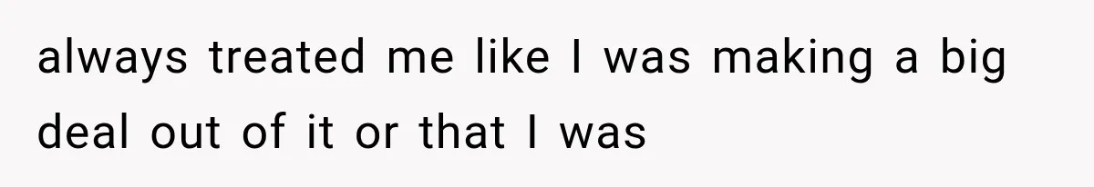 always treated me like I was making a big deal out of it or that I was