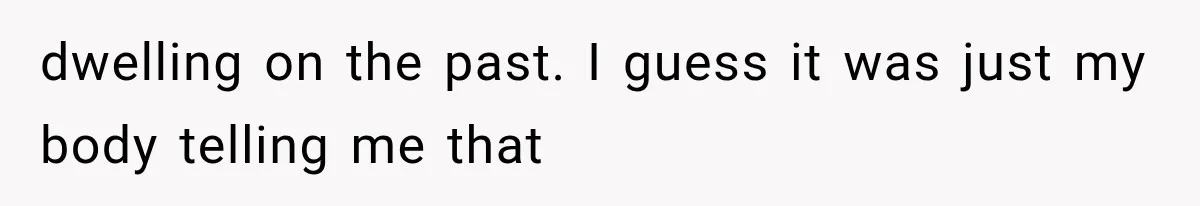 dwelling on the past. I guess it was just my body telling me that