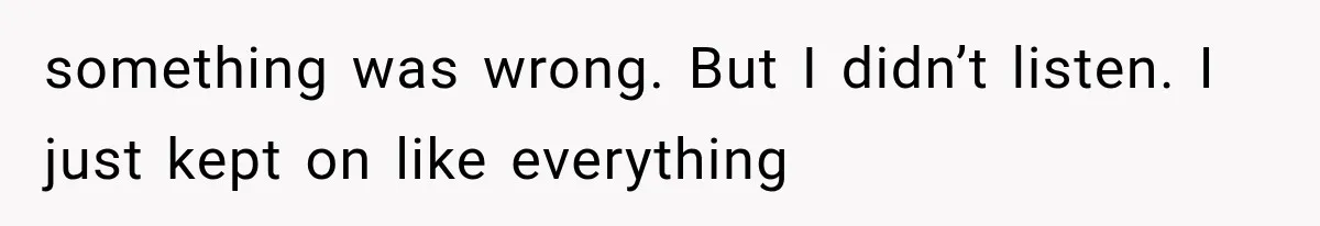 something was wrong. But I didn’t listen. I just kept on like everything